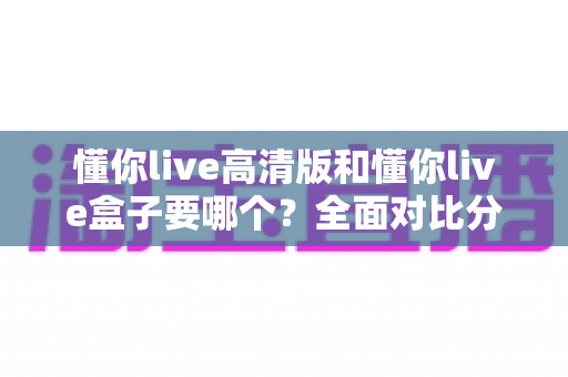 懂你live高清版和懂你live盒子要哪个?全面对比分析帮你做出明智选择 懂你live高清版和懂你live盒子要哪个?全面对比分析帮你做出明智选择