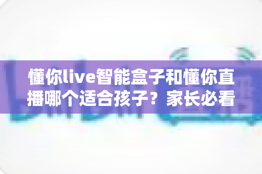 懂你live智能盒子和懂你直播哪个适合孩子？家长必看的选择指南