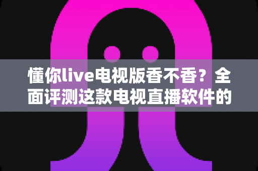 懂你live电视版香不香？全面评测这款电视直播软件的真实体验与使用价值