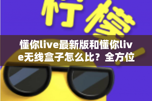 懂你live最新版和懂你live无线盒子怎么比？全方位深度对比解析，帮你选对不踩坑