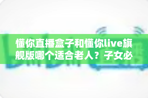 懂你直播盒子和懂你live旗舰版哪个适合老人?子女必读的选购避坑指南 懂你直播盒子和懂你live旗舰版哪个适合老人?子女必读的选购避坑指南