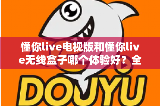 懂你live电视版和懂你live无线盒子哪个体验好?全面对比帮你选对不选贵 懂你live电视版和懂你live无线盒子哪个体验好?全面对比帮你选对不选贵