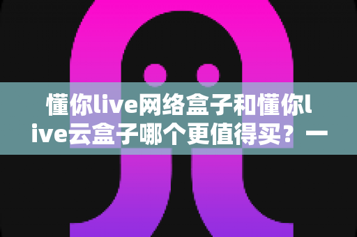 懂你live网络盒子和懂你live云盒子哪个更值得买?一篇看懂差异的深度选购指南 懂你live网络盒子和懂你live云盒子哪个更值得买?一篇看懂差异的深度选购指南