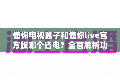 懂你电视盒子和懂你live官方版哪个省电？全面解析功耗差异与省电攻略