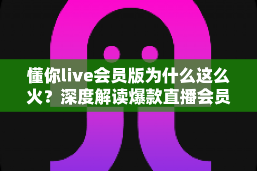 懂你live会员版为什么这么火?深度解读爆款直播会员产品背后的成功逻辑与用户体验 懂你live会员版为什么这么火?深度解读爆款直播会员产品背后的成功逻辑与用户体验