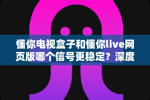 懂你电视盒子和懂你live网页版哪个信号更稳定？深度对比分析与选购指南