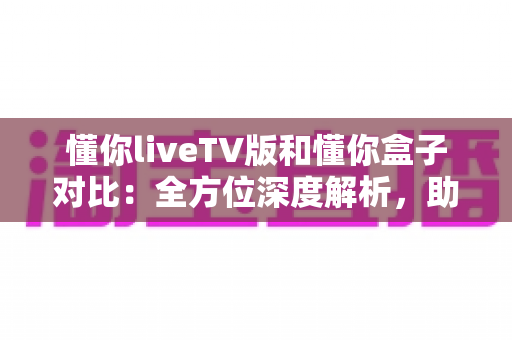 懂你liveTV版和懂你盒子对比：全方位深度解析，助你选出最适合的大屏观影方案