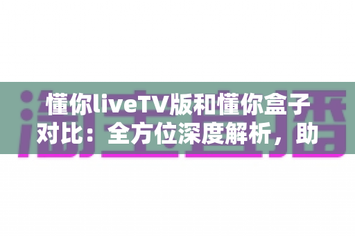 懂你liveTV版和懂你盒子对比：全方位深度解析，助你选出最适合的大屏观影方案