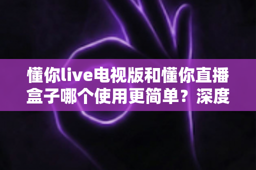 懂你live电视版和懂你直播盒子哪个使用更简单?深度对比评测助你一分钟选对家庭观影方案 懂你live电视版和懂你直播盒子哪个使用更简单?深度对比评测助你一分钟选对家庭观影方案