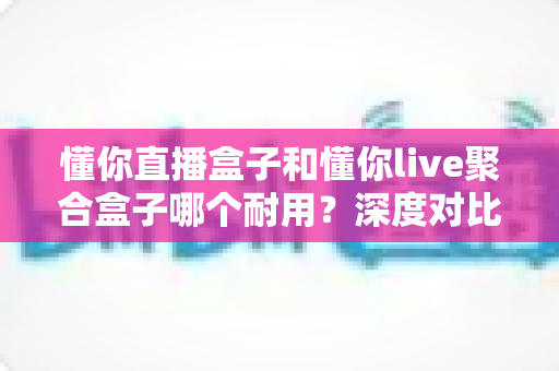 懂你直播盒子和懂你live聚合盒子哪个耐用？深度对比分析与选购避坑指南