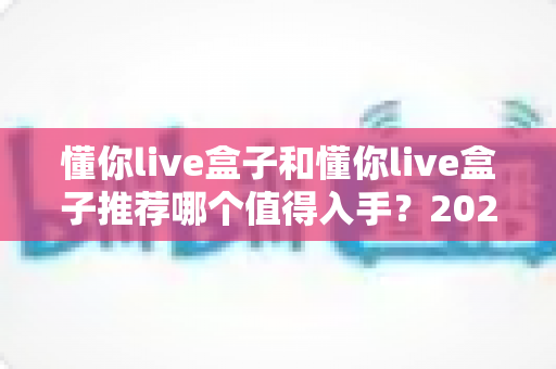 懂你live盒子和懂你live盒子推荐哪个值得入手?2025年最全选购指南与真实体验解析 懂你live盒子和懂你live盒子推荐哪个值得入手?2025年最全选购指南与真实体验解析