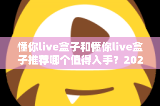懂你live盒子和懂你live盒子推荐哪个值得入手?2025年最全选购指南与真实体验解析 懂你live盒子和懂你live盒子推荐哪个值得入手?2025年最全选购指南与真实体验解析