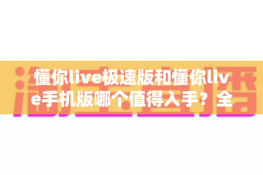 懂你live极速版和懂你live手机版哪个值得入手？全面对比帮你选对版本不踩坑