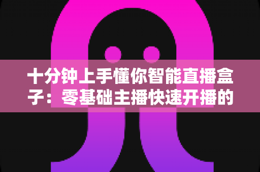 十分钟上手懂你智能直播盒子：零基础主播快速开播的实战指南