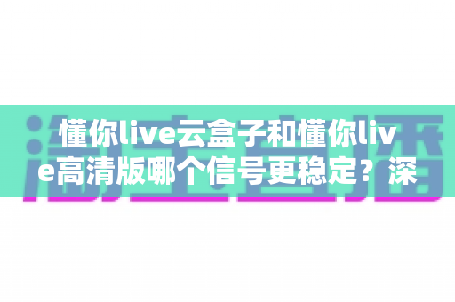 懂你live云盒子和懂你live高清版哪个信号更稳定?深度对比分析与选购指南全解析 懂你live云盒子和懂你live高清版哪个信号更稳定?深度对比分析与选购指南全解析