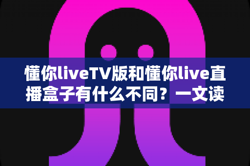 懂你liveTV版和懂你live直播盒子有什么不同?一文读懂两者核心区别与选购指南 懂你liveTV版和懂你live直播盒子有什么不同?一文读懂两者核心区别与选购指南