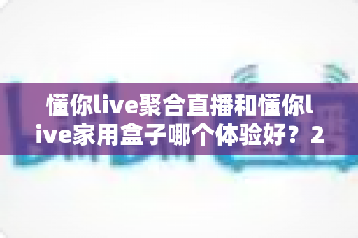 懂你live聚合直播和懂你live家用盒子哪个体验好?2024超实用深度对比评测,看完再买不踩坑 懂你live聚合直播和懂你live家用盒子哪个体验好?2024超实用深度对比评测,看完再买不踩坑