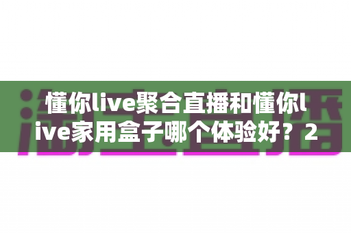 懂你live聚合直播和懂你live家用盒子哪个体验好？2024超实用深度对比评测，看完再买不踩坑