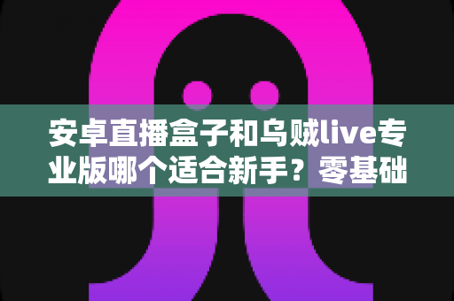 安卓直播盒子和乌贼live专业版哪个适合新手？零基础主播入门设备与软件选购完全指南