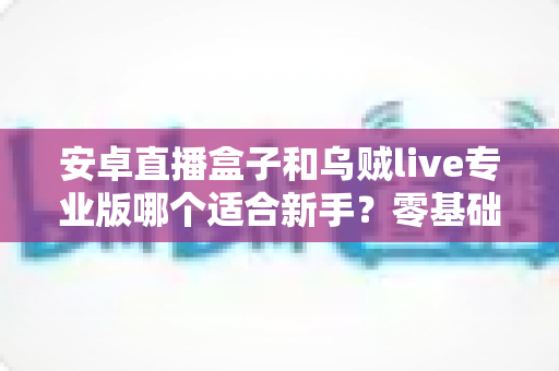 安卓直播盒子和乌贼live专业版哪个适合新手？零基础主播入门设备与软件选购完全指南