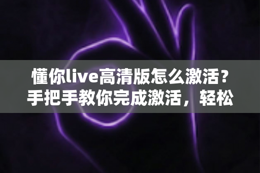 懂你live高清版怎么激活？手把手教你完成激活，轻松畅享高清直播新体验