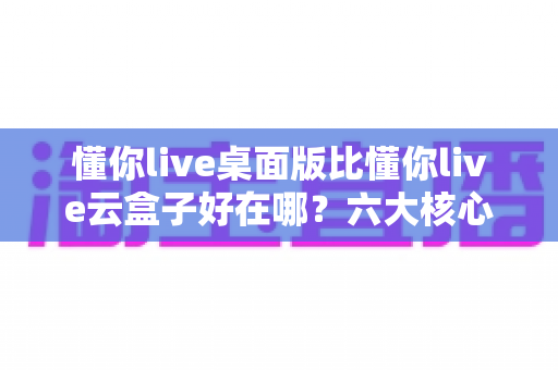 懂你live桌面版比懂你live云盒子好在哪？六大核心优势深度解析帮你做出最佳选择
