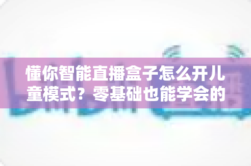 懂你智能直播盒子怎么开儿童模式？零基础也能学会的家长守护功能设置全攻略