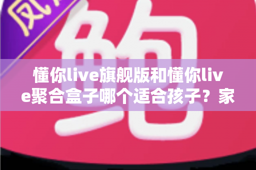 懂你live旗舰版和懂你live聚合盒子哪个适合孩子？家长深度对比与选购全指南
