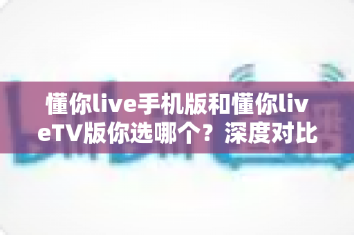 懂你live手机版和懂你liveTV版你选哪个？深度对比评测助你做出最佳选择