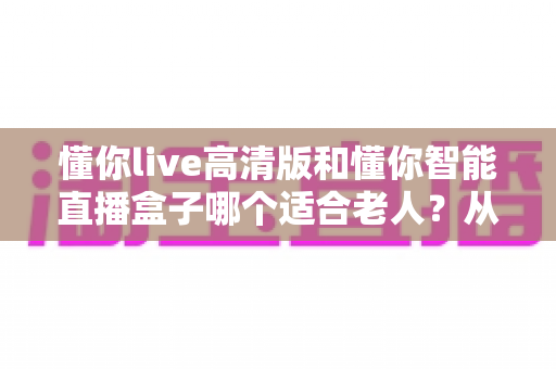 懂你live高清版和懂你智能直播盒子哪个适合老人?从操作、画质到性价比的全方位选购指南 懂你live高清版和懂你智能直播盒子哪个适合老人?从操作、画质到性价比的全方位选购指南