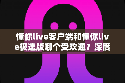 懂你live客户端和懂你live极速版哪个受欢迎？深度对比解析助你选对版本
