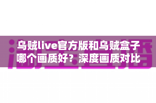 乌贼live官方版和乌贼盒子哪个画质好？深度画质对比与选购指南全解析