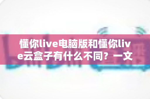 懂你live电脑版和懂你live云盒子有什么不同？一文读懂两者核心区别与选购指南