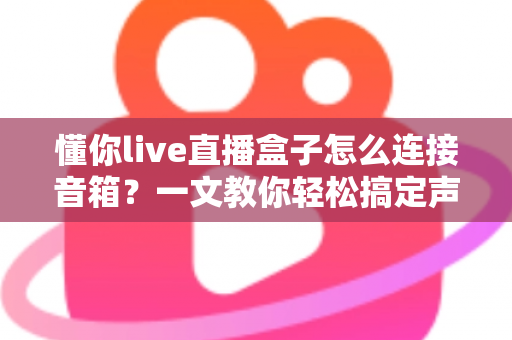 懂你live直播盒子怎么连接音箱?一文教你轻松搞定声音输出全流程 懂你live直播盒子怎么连接音箱?一文教你轻松搞定声音输出全流程