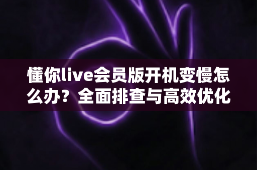 懂你live会员版开机变慢怎么办?全面排查与高效优化实用指南 懂你live会员版开机变慢怎么办?全面排查与高效优化实用指南