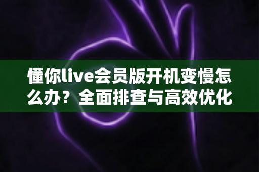懂你live会员版开机变慢怎么办?全面排查与高效优化实用指南 懂你live会员版开机变慢怎么办?全面排查与高效优化实用指南