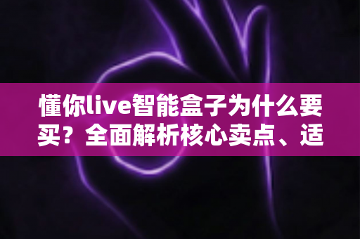 懂你live智能盒子为什么要买?全面解析核心卖点、适用人群与选购建议 懂你live智能盒子为什么要买?全面解析核心卖点、适用人群与选购建议