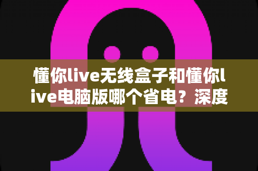 懂你live无线盒子和懂你live电脑版哪个省电?深度功耗对比与选购指南 懂你live无线盒子和懂你live电脑版哪个省电?深度功耗对比与选购指南