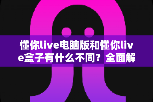懂你live电脑版和懂你live盒子有什么不同？全面解析两大版本差异，帮你选出最适合的使用方案