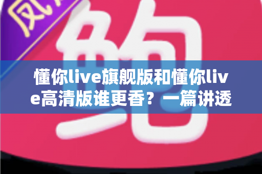 懂你live旗舰版和懂你live高清版谁更香？一篇讲透的深度对比评测帮你选对版本