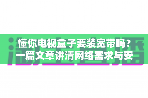 懂你电视盒子要装宽带吗?一篇文章讲清网络需求与安装全攻略 懂你电视盒子要装宽带吗?一篇文章讲清网络需求与安装全攻略