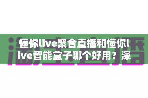 懂你live聚合直播和懂你live智能盒子哪个好用?深度对比分析助你轻松选购 懂你live聚合直播和懂你live智能盒子哪个好用?深度对比分析助你轻松选购