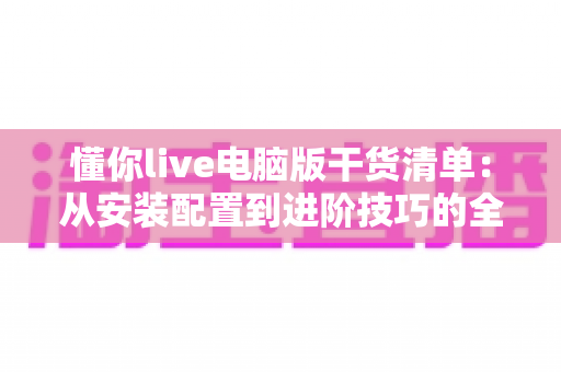 懂你live电脑版干货清单：从安装配置到进阶技巧的全方位实用指南，助你轻松玩转大屏直播新体验