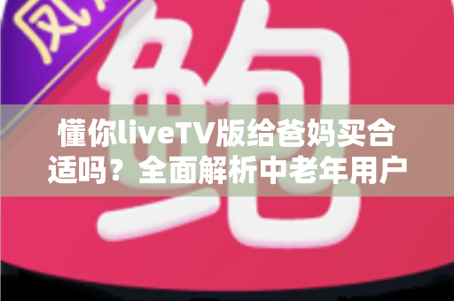 懂你liveTV版给爸妈买合适吗?全面解析中老年用户的电视观影新选择 懂你liveTV版给爸妈买合适吗?全面解析中老年用户的电视观影新选择