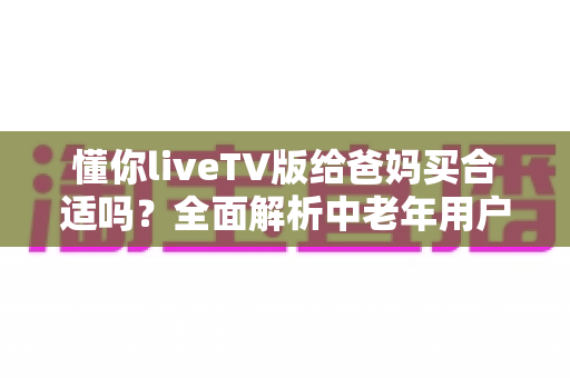 懂你liveTV版给爸妈买合适吗?全面解析中老年用户的电视观影新选择 懂你liveTV版给爸妈买合适吗?全面解析中老年用户的电视观影新选择