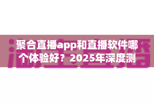 聚合直播app和直播软件哪个体验好？2025年深度测评与选择指南全解析