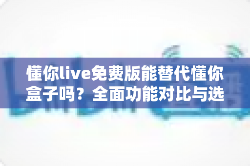 懂你live免费版能替代懂你盒子吗?全面功能对比与选购避坑指南 懂你live免费版能替代懂你盒子吗?全面功能对比与选购避坑指南