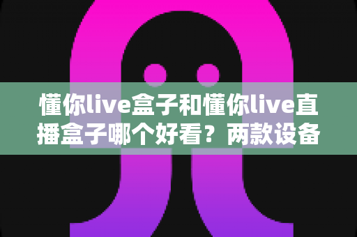 懂你live盒子和懂你live直播盒子哪个好看？两款设备外观设计与选购全解析