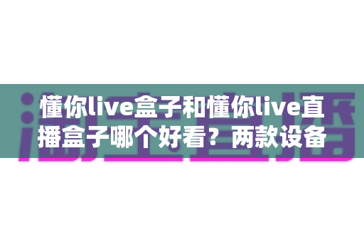 懂你live盒子和懂你live直播盒子哪个好看？两款设备外观设计与选购全解析