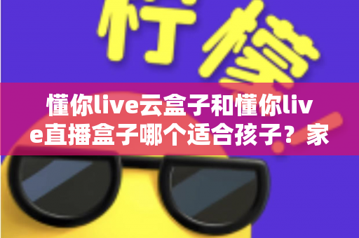 懂你live云盒子和懂你live直播盒子哪个适合孩子?家长必看的深度对比与选购全攻略 懂你live云盒子和懂你live直播盒子哪个适合孩子?家长必看的深度对比与选购全攻略